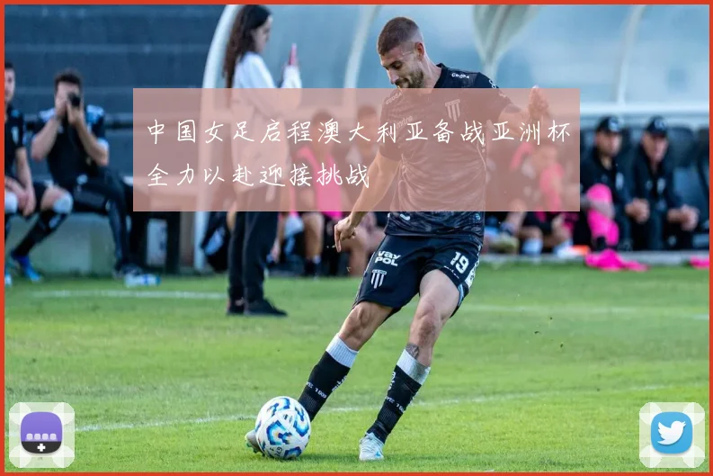 中国女足启程澳大利亚备战亚洲杯全力以赴迎接挑战