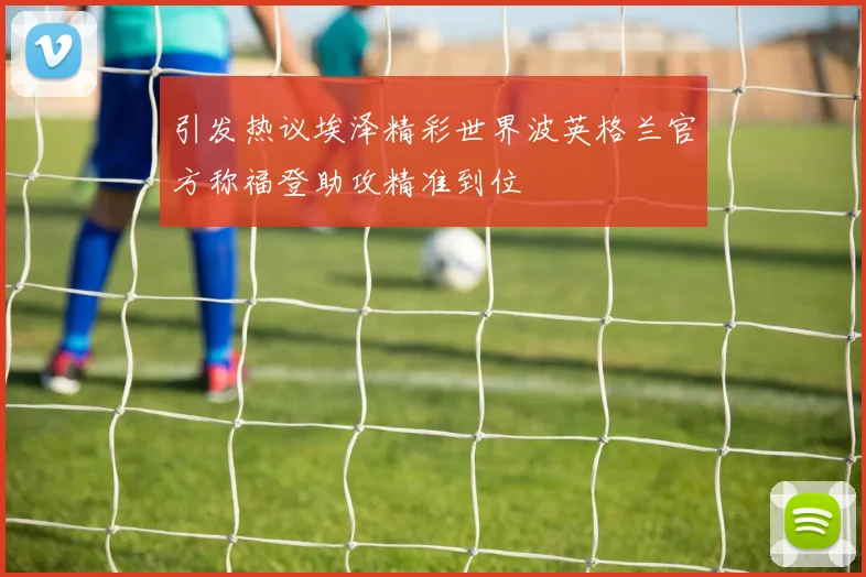 引发热议埃泽精彩世界波英格兰官方称福登助攻精准到位