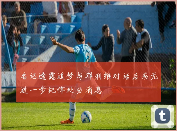 名记透露追梦与邓利维对话后或无进一步纪律处分消息