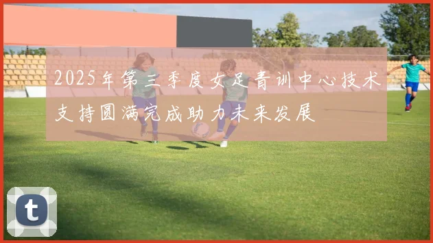 2025年第三季度女足青训中心技术支持圆满完成助力未来发展