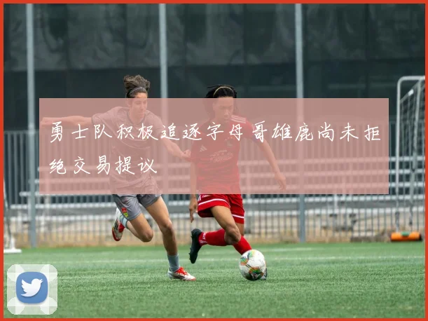 勇士队积极追逐字母哥雄鹿尚未拒绝交易提议