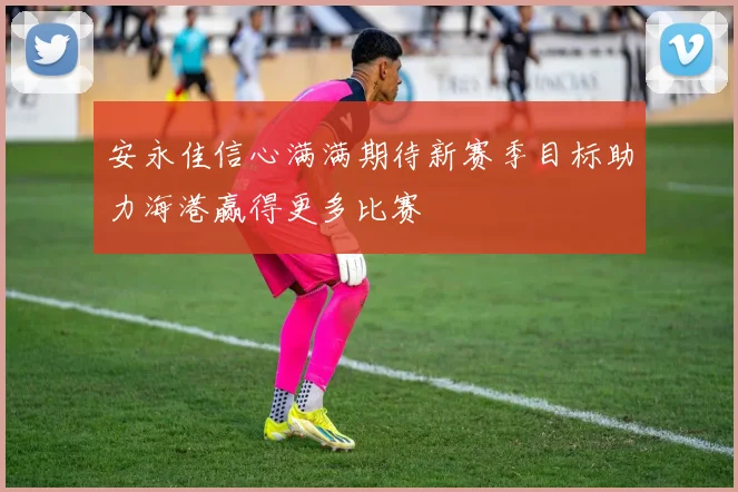 安永佳信心满满期待新赛季目标助力海港赢得更多比赛