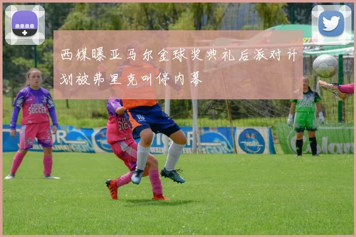 西媒曝亚马尔金球奖典礼后派对计划被弗里克叫停内幕