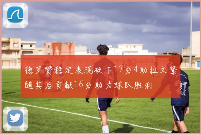 德罗赞稳定表现砍下17分4助拉文紧随其后贡献16分助力球队胜利