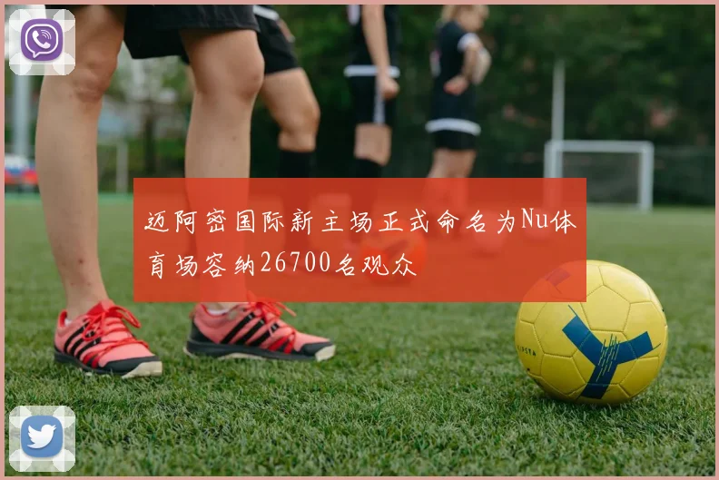 迈阿密国际新主场正式命名为Nu体育场容纳26700名观众