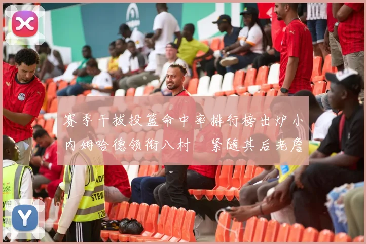 赛季干拔投篮命中率排行榜出炉小内姆哈德领衔八村塁紧随其后老詹稳居前列